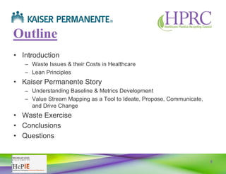 5
Outline
• Introduction
– Waste Issues & their Costs in Healthcare
– Lean Principles
• Kaiser Permanente Story
– Understanding Baseline & Metrics Development
– Value Stream Mapping as a Tool to Ideate, Propose, Communicate,
and Drive Change
• Waste Exercise
• Conclusions
• Questions
 