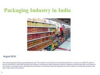 Packaging Industry in India




     August 2010

    This material, prepared contains, general information only. This material is not a substitute for such professional advice or services, nor should it be used as a
    basis for any decision or action that may affect your finances or your business. Before making any decision or taking any action that may affect your finances or
    your business, you should consult a qualified professional adviser. The presenter shall not be responsible for any loss whatsoever sustained by any person who
    relies on the content of this material.


1
 