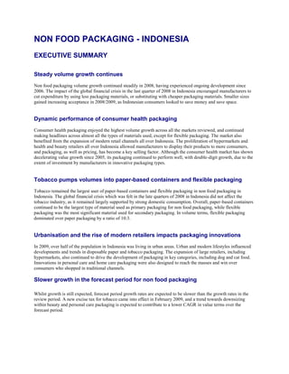 NON FOOD PACKAGING - INDONESIA
EXECUTIVE SUMMARY

Steady volume growth continues
Non food packaging volume growth continued steadily in 2008, having experienced ongoing development since
2006. The impact of the global financial crisis in the last quarter of 2008 in Indonesia encouraged manufacturers to
cut expenditure by using less packaging materials, or substituting with cheaper packaging materials. Smaller sizes
gained increasing acceptance in 2008/2009, as Indonesian consumers looked to save money and save space.


Dynamic performance of consumer health packaging
Consumer health packaging enjoyed the highest volume growth across all the markets reviewed, and continued
making headlines across almost all the types of materials used, except for flexible packaging. The market also
benefited from the expansion of modern retail channels all over Indonesia. The proliferation of hypermarkets and
health and beauty retailers all over Indonesia allowed manufacturers to display their products to more consumers,
and packaging, as well as pricing, has become a key selling factor. Although the consumer health market has shown
decelerating value growth since 2005, its packaging continued to perform well, with double-digit growth, due to the
extent of investment by manufacturers in innovative packaging types.


Tobacco pumps volumes into paper-based containers and flexible packaging
Tobacco remained the largest user of paper-based containers and flexible packaging in non food packaging in
Indonesia. The global financial crisis which was felt in the late quarters of 2008 in Indonesia did not affect the
tobacco industry, as it remained largely supported by strong domestic consumption. Overall, paper-based containers
continued to be the largest type of material used as primary packaging for non food packaging, while flexible
packaging was the most significant material used for secondary packaging. In volume terms, flexible packaging
dominated over paper packaging by a ratio of 10:3.


Urbanisation and the rise of modern retailers impacts packaging innovations
In 2009, over half of the population in Indonesia was living in urban areas. Urban and modern lifestyles influenced
developments and trends in disposable paper and tobacco packaging. The expansion of large retailers, including
hypermarkets, also continued to drive the development of packaging in key categories, including dog and cat food.
Innovations in personal care and home care packaging were also designed to reach the masses and win over
consumers who shopped in traditional channels.

Slower growth in the forecast period for non food packaging

Whilst growth is still expected, forecast period growth rates are expected to be slower than the growth rates in the
review period. A new excise tax for tobacco came into effect in February 2009, and a trend towards downsizing
within beauty and personal care packaging is expected to contribute to a lower CAGR in value terms over the
forecast period.
 