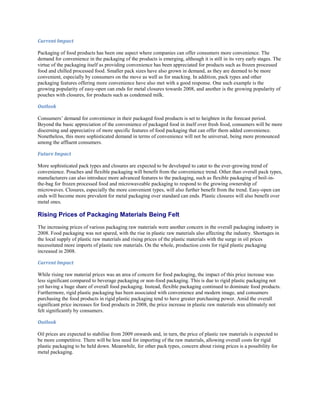 Current Impact

Packaging of food products has been one aspect where companies can offer consumers more convenience. The
demand for convenience in the packaging of the products is emerging, although it is still in its very early stages. The
virtue of the packaging itself as providing convenience has been appreciated for products such as frozen processed
food and chilled processed food. Smaller pack sizes have also grown in demand, as they are deemed to be more
convenient, especially by consumers on the move as well as for snacking. In addition, pack types and other
packaging features offering more convenience have also met with a good response. One such example is the
growing popularity of easy-open can ends for metal closures towards 2008, and another is the growing popularity of
pouches with closures, for products such as condensed milk.

Outlook

Consumers’ demand for convenience in their packaged food products is set to heighten in the forecast period.
Beyond the basic appreciation of the convenience of packaged food in itself over fresh food, consumers will be more
discerning and appreciative of more specific features of food packaging that can offer them added convenience.
Nonetheless, this more sophisticated demand in terms of convenience will not be universal, being more pronounced
among the affluent consumers.

Future Impact

More sophisticated pack types and closures are expected to be developed to cater to the ever-growing trend of
convenience. Pouches and flexible packaging will benefit from the convenience trend. Other than overall pack types,
manufacturers can also introduce more advanced features to the packaging, such as flexible packaging of boil-in-
the-bag for frozen processed food and microwaveable packaging to respond to the growing ownership of
microwaves. Closures, especially the more convenient types, will also further benefit from the trend. Easy-open can
ends will become more prevalent for metal packaging over standard can ends. Plastic closures will also benefit over
metal ones.

Rising Prices of Packaging Materials Being Felt
The increasing prices of various packaging raw materials were another concern in the overall packaging industry in
2008. Food packaging was not spared, with the rise in plastic raw materials also affecting the industry. Shortages in
the local supply of plastic raw materials and rising prices of the plastic materials with the surge in oil prices
necessitated more imports of plastic raw materials. On the whole, production costs for rigid plastic packaging
increased in 2008.

Current Impact

While rising raw material prices was an area of concern for food packaging, the impact of this price increase was
less significant compared to beverage packaging or non-food packaging. This is due to rigid plastic packaging not
yet having a huge share of overall food packaging. Instead, flexible packaging continued to dominate food products.
Furthermore, rigid plastic packaging has been associated with convenience and modern image, and consumers
purchasing the food products in rigid plastic packaging tend to have greater purchasing power. Amid the overall
significant price increases for food products in 2008, the price increase in plastic raw materials was ultimately not
felt significantly by consumers.

Outlook

Oil prices are expected to stabilise from 2009 onwards and, in turn, the price of plastic raw materials is expected to
be more competitive. There will be less need for importing of the raw materials, allowing overall costs for rigid
plastic packaging to be held down. Meanwhile, for other pack types, concern about rising prices is a possibility for
metal packaging.
 