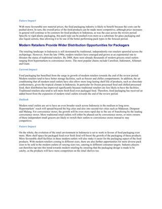 Future Impact

With more favourable raw material prices, the food packaging industry is likely to benefit because the costs can be
pushed down. In turn, the overall price of the food products can be made more competitive, although price increases
in general will continue to be common for food products in Indonesia, as was the case across the review period.
Specific to rigid plastic packaging, this pack type can be pushed even more as a substitute for glass packaging and
also liquid cartons, thus allowing it to be one of the better performing pack types in the forecast period.

Modern Retailers Provide Wider Distribution Opportunities for Packagers
The retailing landscape in Indonesia is still dominated by traditional, independently-run retailers sprawled across the
archipelago. However, from the late 1990s, modern retailers have emerged and grown at an exponential rate to
threaten the status of traditional retailers. By 2008, there were already thousands of modern grocery retail outlets
ranging from hypermarkets to convenience stores. The most popular chains include Carrefour, Indomaret, Alfamart
and Giant.

Current Impact

Food packaging has benefited from the surge in growth of modern retailers towards the end of the review period.
Modern retailers tend to have better storage facilities, such as freezer and chiller compartments. In addition, the air
conditioning that all modern retail outlets have also allow more long-lasting shelf life of products, such as chocolate
confectionery, given the tropical climate in Indonesia. In particular for frozen processed food and chilled processed
food, their distribution has improved significantly because traditional retailers are less likely to have the facilities.
Traditional retailers also tend to sell more fresh food over packaged food. Therefore, food packaging has received an
added boost from the expansion of modern retail outlets towards the end of the review period.

Outlook

Modern retail outlets are set to have an even broader reach across Indonesia in the medium to long term.
Hypermarkets’ reach will spread beyond the big cities and also into second-tier cities such as Makassar, Denpasar
and Malang. For convenience stores, the growth will be even more rapid due to the use of franchising by the leading
convenience stores. More traditional retail outlets will either be phased out by convenience stores, or more owners
of these independent small grocers are likely to switch their outlets to convenience stores instead to stay
competitive.

Future Impact

On the whole, the evolution of the retail environment in Indonesia is set to work in favour of food packaging even
more. More shelf space for packaged food over fresh food will boost the growth of the packaging of these products.
More favourable shelf facilities in these modern outlets will also make it easier for the packaging aspect of the food
products. With modern retailers coming in different sizes, there are also further opportunities for more diverse pack
sizes to be sold in the modern outlets of varying sizes too, catering to different consumer targets. Industry players
can therefore tap into this trend towards modern retailing by ensuring that the packaging design is made to be
catchy, as the products will have more competition on the retail shelves too.
 