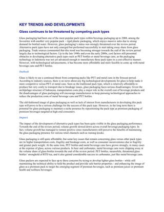 KEY TRENDS AND DEVELOPMENTS
Glass continues to be threatened by competing pack types
Glass packaging had been one of the most popular pack types within beverage packaging up to 2008, among the
favourites with another very popular pack – rigid plastic packaging, which enjoys massive sales due to strong
demand for bottled water. However, glass packaging’s status was strongly threatened over the review period.
Alternative pack types have not only emerged but performed successfully to start taking away share from glass
packaging. Trade sources commented that this trend was becoming stronger towards the end of the review period
largely due to technological factors. Up to the late 1990s and even the early 2000s, cost factors still presented
obstacles to developing alternative pack types such as PET bottles or metal beverage cans, as the packaging
technology in Indonesia was not yet advanced enough to manufacture these pack types in a cost-effective manner.
However, with technological advancements, it has become more affordable and more feasible to come up with metal
beverage cans and PET bottles.

Outlook

Glass is likely to see a continued threat from competing packs like PET and metal cans in the forecast period.
According to industry sources, there is no news about any big technological developments for glass to help make it
more competitive versus PET or metal cans. Seen as the traditional pack type, which is relatively affordable to
produce but very costly to transport due to breakage issues, glass packaging faces serious disadvantages. Given the
archipelago structure of Indonesia, transportation costs play a major role in the overall cost of beverage products and
the disadvantages of glass packaging will encourage manufacturers to keep pursuing technological approaches to
reduce the production costs of metal beverage cans and PET bottles.

The old-fashioned image of glass packaging as well as lack of interest from manufacturers in developing this pack
type will prove to be a serious challenge for the success of this pack type. However, in the long term there is
potential for glass packaging to maintain a niche presence by repositioning the pack type as premium packaging of
premium beverages targeted at high-end consumers.

Impact

The impact of the development of alternative pack types has been quite visible in the glass packaging performance.
Towards the end of the review period, volume growth slowed down across overall beverage packaging types. In
fact, volume growth has managed to remain positive since manufacturers still perceive the benefits of maintaining
the glass packaging presence for various retail channels such as warung kiosks.

Glass packaging is still quite affordable, but some key issues that remain concerning glass versus other pack types
are its higher transportation costs, fragility and breakage costs, as well as consumer inconvenience due to fragility
and greater pack weight. At the same time, PET bottles and metal beverage cans have grown strongly, in many cases
at the expense of glass, across various products. In beer and carbonates, metal beverage cans were chipping away at
the volume share of glass bottles towards the end of the review period. PET bottles, meanwhile, threatened glass
bottles’ stronghold of RTD tea, and it also gained considerable success in carbonates, just like metal beverage cans.

Glass packers are expected to face up to these concerns by trying to develop lighter glass bottles - while still
maintaining the technical ability to hold the product and provide safe barrier properties - and enhancing the image of
glass as a premium pack to target the emerging segment of premium beverages, such as premium juices or premium
health and wellness beverages.
 