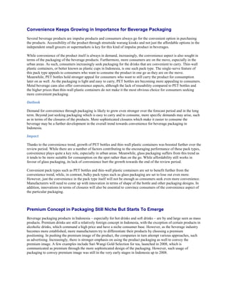 Convenience Keeps Growing in Importance for Beverage Packaging
Several beverage products are impulse products and consumers always go for the convenient option in purchasing
the products. Accessibility of the product through streetside warung kiosks and not just the affordable options in the
independent small grocers or supermarkets is key for this kind of impulse product in beverages.

While convenience of the product itself is always in demand, increasingly, the convenience aspect is also sought in
terms of the packaging of the beverage products. Furthermore, more consumers are on the move, especially in the
urban areas. As such, consumers increasingly seek packaging for the drinks that are convenient to carry. Thin-wall
plastic containers, or better known as plastic cups in Indonesia, is one such pack type. The single-serve feature of
this pack type appeals to consumers who want to consume the product in one go as they are on the move.
Meanwhile, PET bottles hold stronger appeal for consumers who want to still carry the product for consumption
later on as well. As the packaging is light and easy to carry, PET bottles are becoming more appealing to consumers.
Metal beverage cans also offer convenience aspects, although the lack of reusability compared to PET bottles and
the higher prices than thin-wall plastic containers do not make it the most obvious choice for consumers seeking
more convenient packaging.

Outlook

Demand for convenience through packaging is likely to grow even stronger over the forecast period and in the long
term. Beyond just seeking packaging which is easy to carry and to consume, more specific demands may arise, such
as in terms of the closures of the products. More sophisticated closures which make it easier to consume the
beverage may be a further development in the overall trend towards convenience for beverage packaging in
Indonesia.

Impact

Thanks to the convenience trend, growth of PET bottles and thin-wall plastic containers was boosted further over the
review period. While there are a number of factors contributing to the encouraging performance of these pack types,
convenience plays quite a key role, especially in urban areas. Meanwhile, glass packaging suffers from this trend as
it tends to be more suitable for consumption on the spot rather than on the go. While affordability still works in
favour of glass packaging, its lack of convenience hurt the growth towards the end of the review period.

Convenient pack types such as PET bottles and thin-wall plastic containers are set to benefit further from the
convenience trend, while, in contrast, bulky pack types such as glass packaging are set to lose out even more.
However, just the convenience in the pack type itself will not be enough as consumers seek even more convenience.
Manufacturers will need to come up with innovation in terms of shape of the bottle and other packaging designs. In
addition, innovations in terms of closures will also be essential to convince consumers of the convenience aspect of
the particular packaging.



Premium Concept in Packaging Still Niche But Starts To Emerge
Beverage packaging products in Indonesia – especially for hot drinks and soft drinks – are by and large seen as mass
products. Premium drinks are still a relatively foreign concept in Indonesia, with the exception of certain products in
alcoholic drinks, which command a high price and have a niche consumer base. However, as the beverage industry
becomes more established, more manufacturers try to differentiate their products by choosing a premium
positioning. In pushing the premium image of the product, the companies in turn attempt various approaches, such
as advertising. Increasingly, there is stronger emphasis on using the product packaging as well to convey the
premium image. A few examples include Sari Wangi Gold Selection for tea, launched in 2008, which is
communicated as premium through the more sophisticated design of the packaging. However, such usage of
packaging to convey premium image was still in the very early stages in Indonesia up to 2008.
 