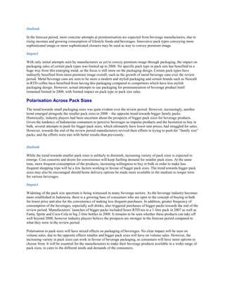 Outlook

In the forecast period, more concrete attempts at premiumisation are expected from beverage manufacturers, due to
rising incomes and growing consumption of lifestyle foods and beverages. Innovative pack types conveying more
sophisticated image or more sophisticated closures may be used as way to convey premium image.

Impact

With only initial attempts seen by manufacturers as yet to convey premium image through packaging, the impact on
packaging sales of certain pack types was limited up to 2008. No specific pack type or pack size has benefited in a
huge way from this emerging trend, as the focus is still more on the packaging design. Certain pack types have
indirectly benefited from more premium image overall, such as the growth of metal beverage cans over the review
period. Metal beverage cans are seen to be more a modern and stylish packaging and certain brands such as Nescafé
in RTD coffee have benefited from having this packaging compared to competitors which have less stylish
packaging design. However, actual attempts to use packaging for premiumisation of beverage product itself
remained limited in 2008, with limited impact on pack type or pack size sales.

Polarisation Across Pack Sizes
The trend towards small packaging sizes was quite evident over the review period. However, increasingly, another
trend emerged alongside the smaller pack sizes in 2008 – the opposite trend towards bigger family packs.
Historically, industry players had been uncertain about the prospects of bigger pack sizes for beverage products.
Given the tendency of Indonesian consumers to perceive beverages as impulse products and the hesitation to buy in
bulk, several attempts to push for bigger pack sizes, which ultimately have lower unit prices, had struggled for sales.
However, towards the end of the review period manufacturers revived their efforts in trying to push for “family size”
packs, and the efforts were met with better results than previously.


Outlook

While the trend towards smaller pack sizes is unlikely to diminish, increasing variety of pack sizes is expected to
emerge. Cost concerns and desire for convenience will keep fuelling demand for smaller pack sizes. At the same
time, more frequent consumption of the products, increasing willingness to buy in bulk in order to make less
frequent shopping trips will be a few factors working in favour of bigger pack sizes. The trend towards bigger pack
sizes may also be encouraged should home delivery options be made more available in the medium to longer term
for various beverages.

Impact

Widening of the pack size spectrum is being witnessed in many beverage sectors. As the beverage industry becomes
more established in Indonesia, there is a growing base of consumers who are open to the concept of buying in bulk
for lower price and also for the convenience of making less frequent purchases. In addition, greater frequency of
consumption of the beverages, especially soft drinks, also triggered purchases of bigger packs towards the end of the
review period. Manufacturers’ launches of bigger packs included Sosro RTD tea in a 1-litre pack in 2007 as well as
Fanta, Sprite and Coca-Cola in big 2-litre bottles in 2008. It remains to be seen whether these products can take off
well beyond 2008, however industry players believe the prospects are stronger in the forecast period compared to
what they were in the review period

Polarisation in pack sizes will have mixed effects on packaging of beverages. No clear impact will be seen on
volume sales, due to the opposite effects smaller and bigger pack sizes will have on volume sales. However, the
increasing variety in pack sizes can work in favour of beverage packaging, as consumers will have more options to
choose from. It will be essential for the manufacturers to make their beverage products available in a wider range of
pack sizes, to cater to the different needs and demands of the consumers.
 