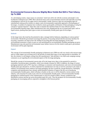 Environmental Concerns Become Slightly More Visible But Still in Their Infancy
Up To 2008
As a developing country, major issues on consumers’ mind were still to do with the economy and people’s own
livelihood in Indonesia up to 2008. More advanced issues such as environmental concerns and especially recycling
of packaging is still not yet too upper most in most people’s minds. However, there are encouraging signs for
manufacturers taking up the initiative to adopt a more environmentally responsible approach to the packaging of
beverages. A number of companies have worked to ensure good quality certification of their packaging or using the
concept of “greener factories” where they seek to maintain the machines better for more efficient and less
environmentally harmful usage. Other manufacturers have also championed the use of certain pack types, such as
liquid cartons, pushing these pack types as more environmentally friendly pack types for beverages.

Outlook

In the longer term, this trend has the potential to take a stronger hold in Indonesia, depending on various parties’
involvement. Should the government encourage the practice of recycling and provide the necessary facilities for
recycling, consumers can start to have the mindset of recycling their beverage packaging. In turn, their
environmental awareness is likely to grow as well and demand for environmentally friendlier packaging can grow.
Manufacturers may also push the environmental issues further, however for this trend to really grow, government
involvement will be quite important.

Impact

The concept of environmentally friendly packaging in Indonesia up to 2008 was still very much in the nascent stage,
and no visible impact was yet being seen in the growth of certain pack types or any huge growth in returnables. In
fact, the initiative is still largely coming from the manufacturers’ side and there is no wide-scale campaign among
consumers as yet regarding the environmental aspects of the beverage packaging.

Should the concept of environmental concern take off in the longer term, there is the potential for growth in
returnables, beyond just glass returnables, which were already common by 2008. In addition, the usage of certain
packaging materials such as PET may face a challenge as consumers and manufacturers seek more environmentally
friendly pack type alternatives. It will be important for manufacturers not only to wait for consumers to be ready to
embrace environmental issues related to beverage packaging, but also to push the concept themselves. Packaging
companies and manufacturers have already started detailed evaluation of aspects like the cost of producing
environmentally friendly packs, which will place a burden on the cost or will be shared by various entities in the
industry, will consumers be ready to pay extra for environmentally friendly packs, will environmentally friendly
packaging be confined merely to the container/pack or will it be extend to labels, closures, production and
distribution systems and thus go across the product-pack life cycle. Thus the prospects for environmentally friendly
packaging are encouraging and are expected to strengthen in the forecast period.
 