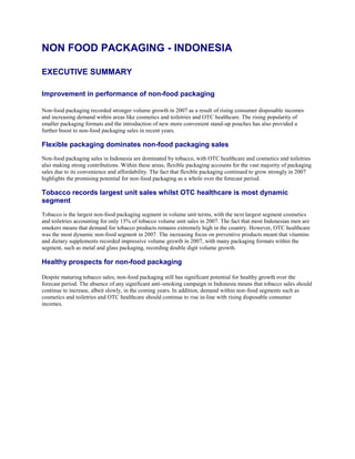 NON FOOD PACKAGING - INDONESIA

EXECUTIVE SUMMARY

Improvement in performance of non-food packaging

Non-food packaging recorded stronger volume growth in 2007 as a result of rising consumer disposable incomes
and increasing demand within areas like cosmetics and toiletries and OTC healthcare. The rising popularity of
smaller packaging formats and the introduction of new more convenient stand-up pouches has also provided a
further boost to non-food packaging sales in recent years.

Flexible packaging dominates non-food packaging sales
Non-food packaging sales in Indonesia are dominated by tobacco, with OTC healthcare and cosmetics and toiletries
also making strong contributions. Within these areas, flexible packaging accounts for the vast majority of packaging
sales due to its convenience and affordability. The fact that flexible packaging continued to grow strongly in 2007
highlights the promising potential for non-food packaging as a whole over the forecast period.

Tobacco records largest unit sales whilst OTC healthcare is most dynamic
segment
Tobacco is the largest non-food packaging segment in volume unit terms, with the next largest segment cosmetics
and toiletries accounting for only 15% of tobacco volume unit sales in 2007. The fact that most Indonesian men are
smokers means that demand for tobacco products remains extremely high in the country. However, OTC healthcare
was the most dynamic non-food segment in 2007. The increasing focus on preventive products meant that vitamins
and dietary supplements recorded impressive volume growth in 2007, with many packaging formats within the
segment, such as metal and glass packaging, recording double digit volume growth.

Healthy prospects for non-food packaging

Despite maturing tobacco sales, non-food packaging still has significant potential for healthy growth over the
forecast period. The absence of any significant anti-smoking campaign in Indonesia means that tobacco sales should
continue to increase, albeit slowly, in the coming years. In addition, demand within non-food segments such as
cosmetics and toiletries and OTC healthcare should continue to rise in-line with rising disposable consumer
incomes.
 