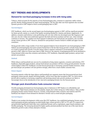 KEY TRENDS AND DEVELOPMENTS
Demand for non-food packaging increases in-line with rising sales
Tobacco, which accounts for the majority of non-food packaging sales, continues to experience stable volume
growth, thereby fuelling demand for paper based packaging. The fact that other non-food segments also recorded
dynamic growth in 2007 helped to boost overall packaging sales in 2007.

Current Impact

OTC healthcare, which was the second largest non-food packaging segment in 2007, still has significant potential
for future growth, mainly as a result of the rapidly increasing demand for vitamins and dietary supplements. In
addition, cosmetics and toiletries is also performing well, not only within less developed areas like fragrances and
skin care, but also within more traditional segments like bath and shower products and hair care, where demand
continues to increase. The smallest non-food segment in Indonesia, pet food and pet care products, also recorded
strong volume growth in 2007. However, demand for such products remains limited to middle and upper income
consumers.

Strong growth within a large number of non-food segments helped to boost demand for non-food packaging in 2007.
Indeed, non-food packaging innovation remains limited due to the fact that strong growth is already being realised
as a result of natural sales growth. Even the mature tobacco segment continued to record packaging volume sales
growth in 2007, albeit at a slower pace than in 2006. However, the majority of packaging growth can be attributed to
rising demand within areas like cosmetics and toiletries, OTC healthcare, disposable paper products, and pet food
and pet care products.

Outlook

While tobacco and household care can now be considered as being mature segments, cosmetics and toiletries, OTC
healthcare, disposable paper products, and pet food and pet care products still have strong growth potential. Growth
will be highest within OTC healthcare over the forecast period due to increasing consumer health awareness, while
pet food and pet care products will also perform strongly, albeit from a much smaller consumer base.

Future Impact

Increasing maturity within the large tobacco and household care segments means that forecast period non-food
packaging volume growth, despite still being healthy, will be lower than that recorded in 2007. In a bid to boost
growth and in response to increasing competition and declining natural sales growth, producers are likely to
increasingly focus on the introduction of new innovative packaging formats over the forecast period.

Stronger pack diversification fuels consumer interest
Flexible packaging dominated non-food packaging sales in Indonesia in 2007 thanks to its affordability and
convenience. Paper-based containers are also popular, largely due to their strong use within tobacco. Sales of other
packaging formats remain limited. However, recently, rising demand within cosmetics and toiletries and OTC
healthcare has helped to boost demand for alternative formats such as metal and glass packaging.

Current Impact

Thanks to new product developments within areas like OTC healthcare, less established packaging formats such as
metal packaging and glass packaging recorded double-digit volume growth in 2007 at 13% and 12% respectively
and performed significantly better than more established formats such as rigid plastic, paper-based containers, and
flexible packaging. The increasing demand for higher quality premium products has been one of the main factors
behind the growth in sales of these alternative formats.
 