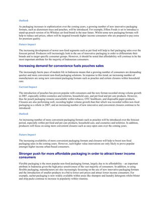 Outlook

As packaging increases in sophistication over the coming years, a growing number of new innovative packaging
formats, such as aluminium trays and pouches, will be introduced. For example, Effem Foods is set to introduce a
stand-up pouch version of its Whiskas cat food brand in the near future. Whilst some new packaging formats will
help to reduce unit prices, others will be targeted towards higher income consumers who are prepared to pay extra
for premium quality.

Future Impact

The increasing development of newer non-food segments such as pet food will help to fuel packaging sales over the
forecast period. Producers will increasingly look to the use of innovative packaging in order to differentiate their
brands and to target specific consumer groups. However, it should be noted that affordability will continue to be the
most important attribute for the majority of Indonesian consumers.

Increasing demand for convenience fuels pouches sales
The increasingly hectic pace of modern life in Indonesia means that a growing number of consumers are demanding
quicker and more convenient non-food packaging solutions. In response to this trend, an increasing number of
manufacturers are using new convenient packaging formats such as pouches and certain closures within household
care.

Current Impact

The introduction of pouches has proven popular with consumers and the new format recorded strong volume growth
in 2007, especially within cosmetics and toiletries, household care, and pet food and pet care products. However,
thus far pouch packaging remains unavailable within tobacco, OTC healthcare, and disposable paper products.
Closures are also performing well, recording higher volume growth than that which was recorded within non-food
packaging as a whole in 2007, and an increasing number of new innovative and convenient closures continue to be
introduced.

Outlook

An increasing number of more convenient packaging formats such as pouches will be introduced over the forecast
period, especially within pet food and pet care products, household care, and cosmetics and toiletries. In addition,
producers will focus on using more convenient closures such as easy-open cans over the coming years.


Future Impact

The increasing availability of more convenient packaging formats and closures will help to boost non-food
packaging sales in the coming years. However, such higher value innovations are only likely to prove popular
amongst higher income urban-based consumers.

Stronger push for more affordable packaging in order to attract lower income
consumers
Flexible packaging is the most popular non-food packaging format, largely due to its affordability – an important
attribute in Indonesia given the high price sensitiveness of the vast majority of consumers. In addition, to using
flexible packaging, manufacturers are also increasingly focussing on the use of new innovative packaging formats
and the introduction of smaller products in a bid to lower unit prices and attract lower income consumers. For
example, sachet packaging is now widely available within areas like shampoo and laundry detergents whilst blister
and strip packs continue to increase in popularity within vitamins.
 