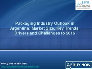 Packaging Industry Outlook in 
Argentina: Market Size, Key Trends, 
Drivers and Challenges to 2016 
To buy this Report Visit 
http://www.jsbmarketresearch.com 
 