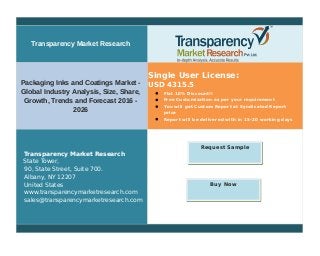 Transparency Market Research
Packaging Inks and Coatings Market -
Global Industry Analysis, Size, Share,
Growth, Trends and Forecast 2016 -
2026
Single User License:
USD 4315.5
 Flat 10% Discount!!
 Free Customization as per your requirement
 You will get Custom Report at Syndicated Report
price
 Report will be delivered with in 15-20 working days
Transparency Market Research
State Tower,
90, State Street, Suite 700.
Albany, NY 12207
United States
www.transparencymarketresearch.com
sales@transparencymarketresearch.com
Request Sample
Buy Now
 
