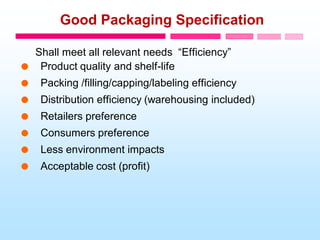 Good Packaging Specification
Shall meet all relevant needs “Efficiency”
 Product quality and shelf-life
 Packing /filling/capping/labeling efficiency
 Distribution efficiency (warehousing included)
 Retailers preference
 Consumers preference
 Less environment impacts
 Acceptable cost (profit)
 