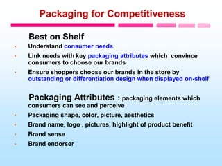 Packaging for Competitiveness
Best on Shelf
• Understand consumer needs
• Link needs with key packaging attributes which convince
consumers to choose our brands
• Ensure shoppers choose our brands in the store by
outstanding or differentiation design when displayed on-shelf
Packaging Attributes : packaging elements which
consumers can see and perceive
• Packaging shape, color, picture, aesthetics
• Brand name, logo , pictures, highlight of product benefit
• Brand sense
• Brand endorser
 