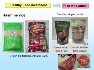 Jasmine rice
5 kg in big flat bag (210-230 Baht)
Cereal mixed Ca & Fe fortified
450 g (31 Baht) 500 g (48 Baht)
Healthy Food Awareness Rice Innovation
Stand up zipper pouch
 
