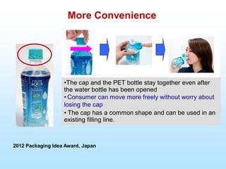 2012 Packaging Idea Award, Japan
More Convenience
•The cap and the PET bottle stay together even after
the water bottle has been opened
• Consumer can move more freely without worry about
losing the cap
• The cap has a common shape and can be used in an
existing filling line.
 