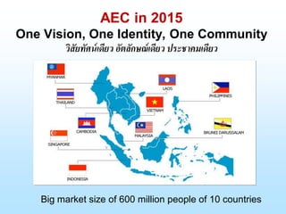 AEC in 2015
One Vision, One Identity, One Community
วิสัยทัศน์เดียว อัตลักษณ์เดียว ประชาคมเดียว
Big market size of 600 million people of 10 countries
 