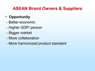 ASEAN Brand Owners & Suppliers
• Opportunity
- Better economic
- Higher GDP/ person
- Bigger market
- More collaboration
- More harmonized product standard
 