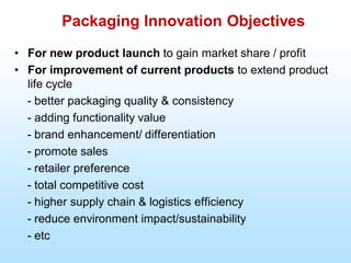 Packaging Innovation Objectives
• For new product launch to gain market share / profit
• For improvement of current products to extend product
life cycle
- better packaging quality & consistency
- adding functionality value
- brand enhancement/ differentiation
- promote sales
- retailer preference
- total competitive cost
- higher supply chain & logistics efficiency
- reduce environment impact/sustainability
- etc
 