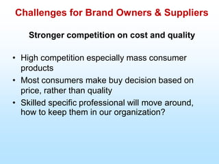 Challenges for Brand Owners & Suppliers
Stronger competition on cost and quality
• High competition especially mass consumer
products
• Most consumers make buy decision based on
price, rather than quality
• Skilled specific professional will move around,
how to keep them in our organization?
 