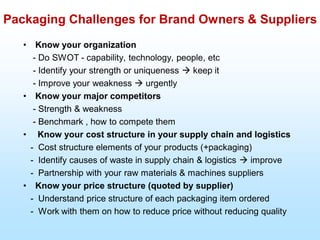 Packaging Challenges for Brand Owners & Suppliers
• Know your organization
- Do SWOT - capability, technology, people, etc
- Identify your strength or uniqueness  keep it
- Improve your weakness  urgently
• Know your major competitors
- Strength & weakness
- Benchmark , how to compete them
• Know your cost structure in your supply chain and logistics
- Cost structure elements of your products (+packaging)
- Identify causes of waste in supply chain & logistics  improve
- Partnership with your raw materials & machines suppliers
• Know your price structure (quoted by supplier)
- Understand price structure of each packaging item ordered
- Work with them on how to reduce price without reducing quality
 