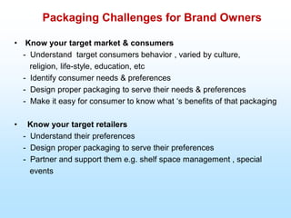 Packaging Challenges for Brand Owners
• Know your target market & consumers
- Understand target consumers behavior , varied by culture,
religion, life-style, education, etc
- Identify consumer needs & preferences
- Design proper packaging to serve their needs & preferences
- Make it easy for consumer to know what „s benefits of that packaging
• Know your target retailers
- Understand their preferences
- Design proper packaging to serve their preferences
- Partner and support them e.g. shelf space management , special
events
 