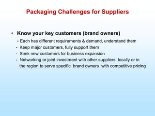 Packaging Challenges for Suppliers
• Know your key customers (brand owners)
- Each has different requirements & demand, understand them
- Keep major customers, fully support them
- Seek new customers for business expansion
- Networking or joint investment with other suppliers locally or in
the region to serve specific brand owners with competitive pricing
 