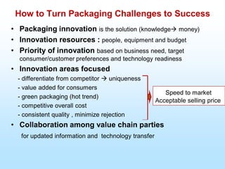 How to Turn Packaging Challenges to Success
• Packaging innovation is the solution (knowledge money)
• Innovation resources : people, equipment and budget
• Priority of innovation based on business need, target
consumer/customer preferences and technology readiness
• Innovation areas focused
- differentiate from competitor  uniqueness
- value added for consumers
- green packaging (hot trend)
- competitive overall cost
- consistent quality , minimize rejection
• Collaboration among value chain parties
for updated information and technology transfer
Speed to market
Acceptable selling price
 