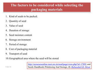 1. Kind of seeds to be packed.
2. Quantity of seed
3. Value of seed
4. Duration of storage
5. Seed moisture content
6. Storage environment
7. Period of storage
8. Cost of packaging material
9. Transport of seed
10.Geographical area where the seed will be stored
http://ecoursesonline.iasri.res.in/mod/page/view.php?id=17891 and
Seeds Handbook, Processing And Storage, By Babasaheb B. Desai
The factors to be considered while selecting the
packaging materials
5-Apr-21 13
Dept. of VSC
 