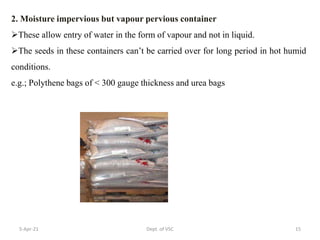 2. Moisture impervious but vapour pervious container
These allow entry of water in the form of vapour and not in liquid.
The seeds in these containers can’t be carried over for long period in hot humid
conditions.
e.g.; Polythene bags of < 300 gauge thickness and urea bags
5-Apr-21 15
Dept. of VSC
 