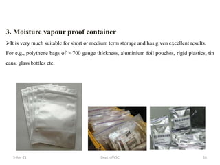 3. Moisture vapour proof container
It is very much suitable for short or medium term storage and has given excellent results.
For e.g., polythene bags of > 700 gauge thickness, aluminium foil pouches, rigid plastics, tin
cans, glass bottles etc.
5-Apr-21 16
Dept. of VSC
 