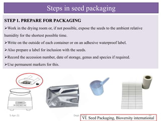 STEP 1. PREPARE FOR PACKAGING
Work in the drying room or, if not possible, expose the seeds to the ambient relative
humidity for the shortest possible time.
Write on the outside of each container or on an adhesive waterproof label.
Also prepare a label for inclusion with the seeds.
Record the accession number, date of storage, genus and species if required.
Use permanent markers for this.
VI. Seed Packaging, Bioversity international
Steps in seed packaging
5-Apr-21 20
Dept. of VSC
 