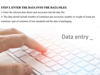 STEP 3. ENTER THE DATA INTO THE DATA FILES
 Enter the relevant data about each accession into the data file.
 The data should include number of containers per accession, number or weight of seeds per
container, type of container (if not standard) and the date of packaging.
5-Apr-21 22
Dept. of VSC
 