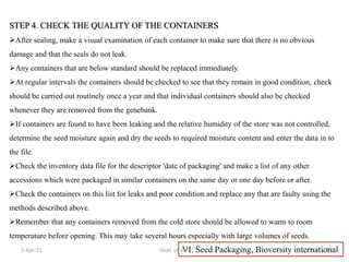 STEP 4. CHECK THE QUALITY OF THE CONTAINERS
After sealing, make a visual examination of each container to make sure that there is no obvious
damage and that the seals do not leak.
Any containers that are below standard should be replaced immediately.
At regular intervals the containers should be checked to see that they remain in good condition, check
should be carried out routinely once a year and that individual containers should also be checked
whenever they are removed from the genebank.
If containers are found to have been leaking and the relative humidity of the store was not controlled,
determine the seed moisture again and dry the seeds to required moisture content and enter the data in to
the file.
Check the inventory data file for the descriptor 'date of packaging' and make a list of any other
accessions which were packaged in similar containers on the same day or one day before or after.
Check the containers on this list for leaks and poor condition and replace any that are faulty using the
methods described above.
Remember that any containers removed from the cold store should be allowed to warm to room
temperature before opening. This may take several hours especially with large volumes of seeds.
VI. Seed Packaging, Bioversity international
5-Apr-21 23
Dept. of VSC
 
