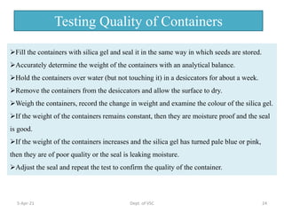 Fill the containers with silica gel and seal it in the same way in which seeds are stored.
Accurately determine the weight of the containers with an analytical balance.
Hold the containers over water (but not touching it) in a desiccators for about a week.
Remove the containers from the desiccators and allow the surface to dry.
Weigh the containers, record the change in weight and examine the colour of the silica gel.
If the weight of the containers remains constant, then they are moisture proof and the seal
is good.
If the weight of the containers increases and the silica gel has turned pale blue or pink,
then they are of poor quality or the seal is leaking moisture.
Adjust the seal and repeat the test to confirm the quality of the container.
Testing Quality of Containers
5-Apr-21 24
Dept. of VSC
 