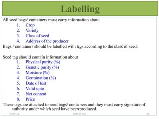 Labelling
All seed bags/ containers must carry information about
1. Crop
2. Variety
3. Class of seed
4. Address of the producer
Bags / containers should be labelled with tags according to the class of seed.
Seed tag should contain information about
1. Physical purity (%)
2. Genetic purity (%)
3. Moisture (%)
4. Germination (%)
5. Date of test
6. Valid upto
7. Net content
8. Price
These tags are attached to seed bags/ containers and they must carry signature of
authority under which seed have been produced.
5-Apr-21 26
Dept. of VSC
 