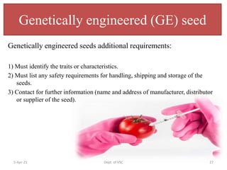 Genetically engineered (GE) seed
Genetically engineered seeds additional requirements:
1) Must identify the traits or characteristics.
2) Must list any safety requirements for handling, shipping and storage of the
seeds.
3) Contact for further information (name and address of manufacturer, distributor
or supplier of the seed).
5-Apr-21 Dept. of VSC 27
 