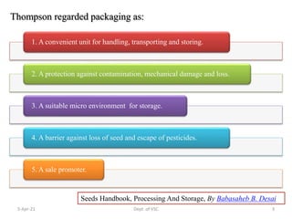Thompson regarded packaging as:
Seeds Handbook, Processing And Storage, By Babasaheb B. Desai
1. A convenient unit for handling, transporting and storing.
2. A protection against contamination, mechanical damage and loss.
3. A suitable micro environment for storage.
4. A barrier against loss of seed and escape of pesticides.
5. A sale promoter.
5-Apr-21 3
Dept. of VSC
 