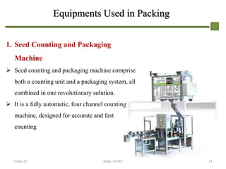 Equipments Used in Packing
1. Seed Counting and Packaging
Machine
 Seed counting and packaging machine comprise
both a counting unit and a packaging system, all
combined in one revolutionary solution.
 It is a fully automatic, four channel counting
machine, designed for accurate and fast
counting
5-Apr-21 31
Dept. of VSC
 