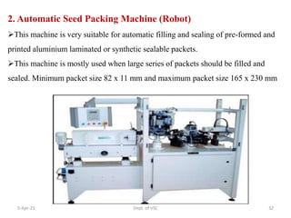 2. Automatic Seed Packing Machine (Robot)
This machine is very suitable for automatic filling and sealing of pre-formed and
printed aluminium laminated or synthetic sealable packets.
This machine is mostly used when large series of packets should be filled and
sealed. Minimum packet size 82 x 11 mm and maximum packet size 165 x 230 mm
5-Apr-21 32
Dept. of VSC
 