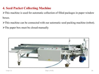 4. Seed Packet Collecting Machine
This machine is used for automatic collection of filled packages in paper window
boxes.
This machine can be connected with our automatic seed packing machine (robot).
The paper box must be closed manually
5-Apr-21 34
Dept. of VSC
 
