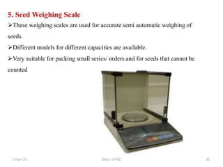 5. Seed Weighing Scale
These weighing scales are used for accurate semi automatic weighing of
seeds.
Different models for different capacities are available.
Very suitable for packing small series/ orders and for seeds that cannot be
counted
5-Apr-21 35
Dept. of VSC
 