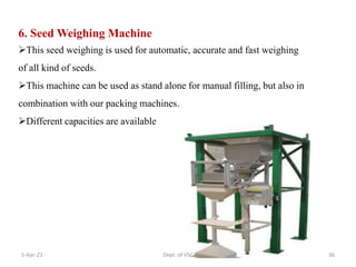 6. Seed Weighing Machine
This seed weighing is used for automatic, accurate and fast weighing
of all kind of seeds.
This machine can be used as stand alone for manual filling, but also in
combination with our packing machines.
Different capacities are available
5-Apr-21 36
Dept. of VSC
 