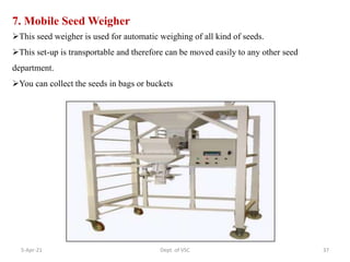 7. Mobile Seed Weigher
This seed weigher is used for automatic weighing of all kind of seeds.
This set-up is transportable and therefore can be moved easily to any other seed
department.
You can collect the seeds in bags or buckets
5-Apr-21 37
Dept. of VSC
 