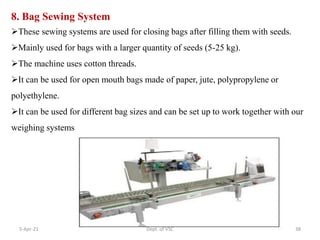 8. Bag Sewing System
These sewing systems are used for closing bags after filling them with seeds.
Mainly used for bags with a larger quantity of seeds (5-25 kg).
The machine uses cotton threads.
It can be used for open mouth bags made of paper, jute, polypropylene or
polyethylene.
It can be used for different bag sizes and can be set up to work together with our
weighing systems
5-Apr-21 38
Dept. of VSC
 
