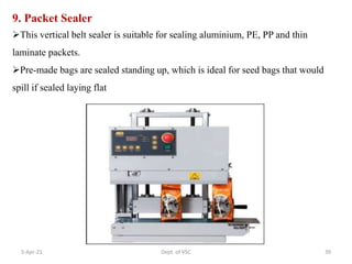 9. Packet Sealer
This vertical belt sealer is suitable for sealing aluminium, PE, PP and thin
laminate packets.
Pre-made bags are sealed standing up, which is ideal for seed bags that would
spill if sealed laying flat
5-Apr-21 39
Dept. of VSC
 