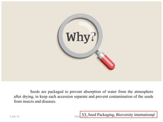 VI. Seed Packaging, Bioversity international
Seeds are packaged to prevent absorption of water from the atmosphere
after drying, to keep each accession separate and prevent contamination of the seeds
from insects and diseases.
5-Apr-21 4
Dept. of VSC
 