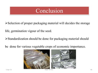 5-Apr-21 Dept. of VSC 40
Conclusion
Selection of proper packaging material will decides the storage
life, germination vigour of the seed.
Standardization should be done for packaging material should
be done for various vegetable crops of economic importance.
 