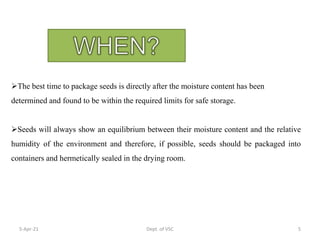 The best time to package seeds is directly after the moisture content has been
determined and found to be within the required limits for safe storage.
Seeds will always show an equilibrium between their moisture content and the relative
humidity of the environment and therefore, if possible, seeds should be packaged into
containers and hermetically sealed in the drying room.
5-Apr-21 5
Dept. of VSC
 