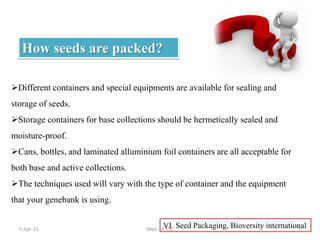 Different containers and special equipments are available for sealing and
storage of seeds.
Storage containers for base collections should be hermetically sealed and
moisture-proof.
Cans, bottles, and laminated alluminium foil containers are all acceptable for
both base and active collections.
The techniques used will vary with the type of container and the equipment
that your genebank is using.
VI. Seed Packaging, Bioversity international
How seeds are packed?
5-Apr-21 7
Dept. of VSC
 