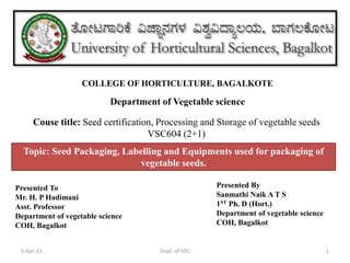 Department of Vegetable science
COLLEGE OF HORTICULTURE, BAGALKOTE
5-Apr-21 1
Dept. of VSC
Couse title: Seed certification, Processing and Storage of vegetable seeds
VSC604 (2+1)
Topic: Seed Packaging, Labelling and Equipments used for packaging of
vegetable seeds.
Presented To
Mr. H. P Hadimani
Asst. Professor
Department of vegetable science
COH, Bagalkot
Presented By
Sanmathi Naik A T S
1ST Ph. D (Hort.)
Department of vegetable science
COH, Bagalkot
 
