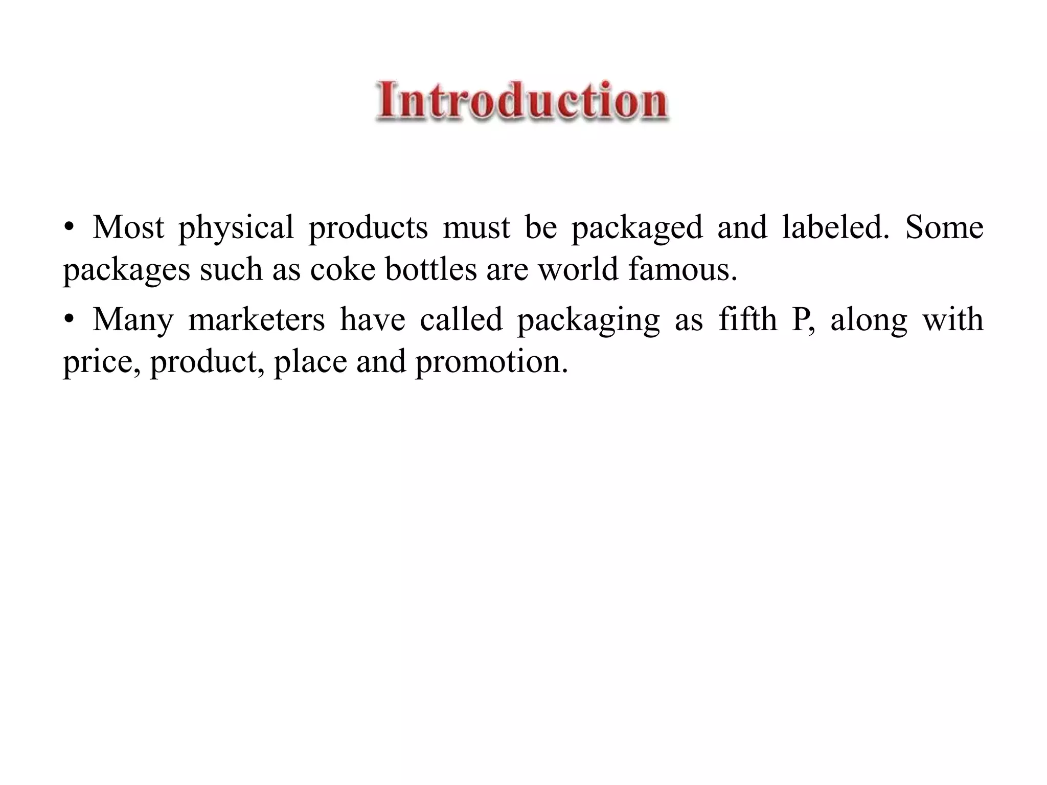 • Most physical products must be packaged and labeled. Some
packages such as coke bottles are world famous.
• Many marketers have called packaging as fifth P, along with
price, product, place and promotion.
 